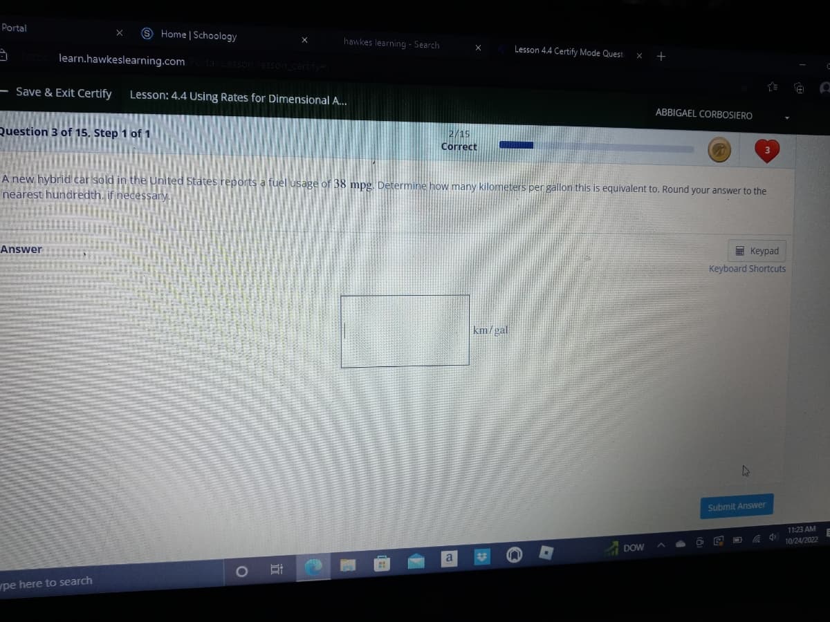 Portal
- Save & Exit Certify
learn.hawkeslearning.com Portal/Lesson/lesson_certify#
Question 3 of 15. Step 1 of 1
Answer
Home | Schoology
wpe here to search
Lesson: 4.4 Using Rates for Dimensional A...
hawkes learning - Search
O Ri
X
2/15
Correct
A new hybrid car sold in the United States reports a fuel usage of 38 mpg. Determine how many kilometers per gallon this is equivalent to. Round your answer to the
nearest hundredth, if necessary.
a
Lesson 4.4 Certify Mode Quest
km/gal
+
DOW
ABBIGAEL CORBOSIERO
O
Keypad
Keyboard Shortcuts
4
Submit Answer
C 4
(1)
11:23 AM
10/24/2022
C
O