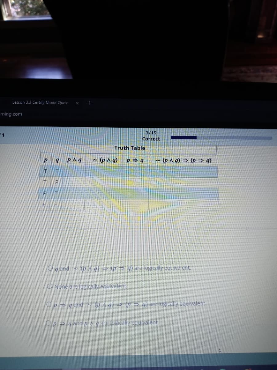 Lesson 3.3 Certify Mode Quest x +
rning.com
F1
P 9 PAq ~(p^q)
TT
T
F
Truth Table
3/15
Correct
P9
None are logically equivalent.
p⇒ yandp
qand~p^ g) ⇒ (p ⇒ g) are logically equivalent.
~(p^g) → (p⇒ q)
Op⇒ yand (p_^ q) ⇒ (p →g) are logically equivalent.