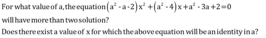 For what value of a, the equation(a? -a-2)x² +(a² - 4) x+a² - 3a +2=0
will have more than two solution?
Does there exist a value of x for which the above equation will be anidentity in a?
