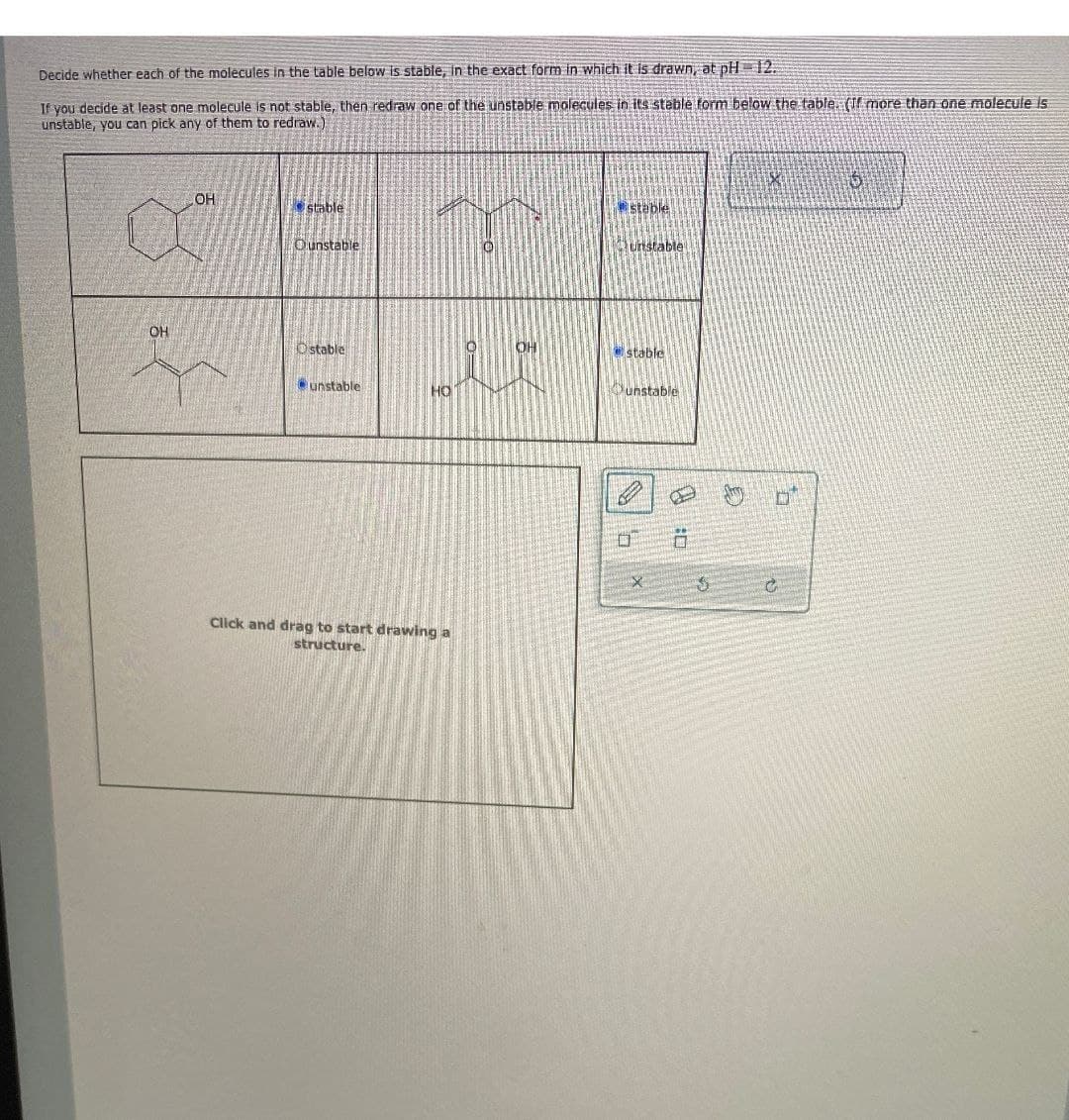 Decide whether each of the molecules in the table below is stable, in the exact form in which it is drawn, at pH 12.
If you decide at least one molecule is not stable, then redraw one of the unstable molecules in its steble form below the table. (If more than one molecule is
unstable, you can pick any of them to redraw.)
OH
stable
Ounstable
OH
Ostable
unstable
HO
Click and drag to start drawing a
structure.
stable
unstable
OH
stable
unstable
ח'
D
G
右
D
C