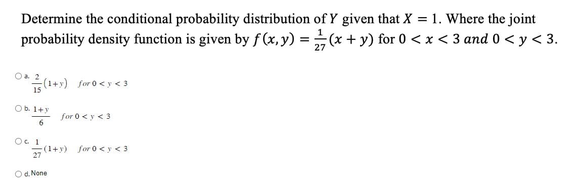 Determine the conditional probability distribution of Y given that X = 1. Where the joint
probability density function is given by f(x, y) = ½1⁄7 (x + y) for 0 < x < 3 and 0 < y < 3.
27
O a.
0² / (1+y) for 0 <y <3
O b. 1+y
6
Ос. 1
for 0 < y < 3
=(1+y)
27
O d. None
for 0 < y < 3