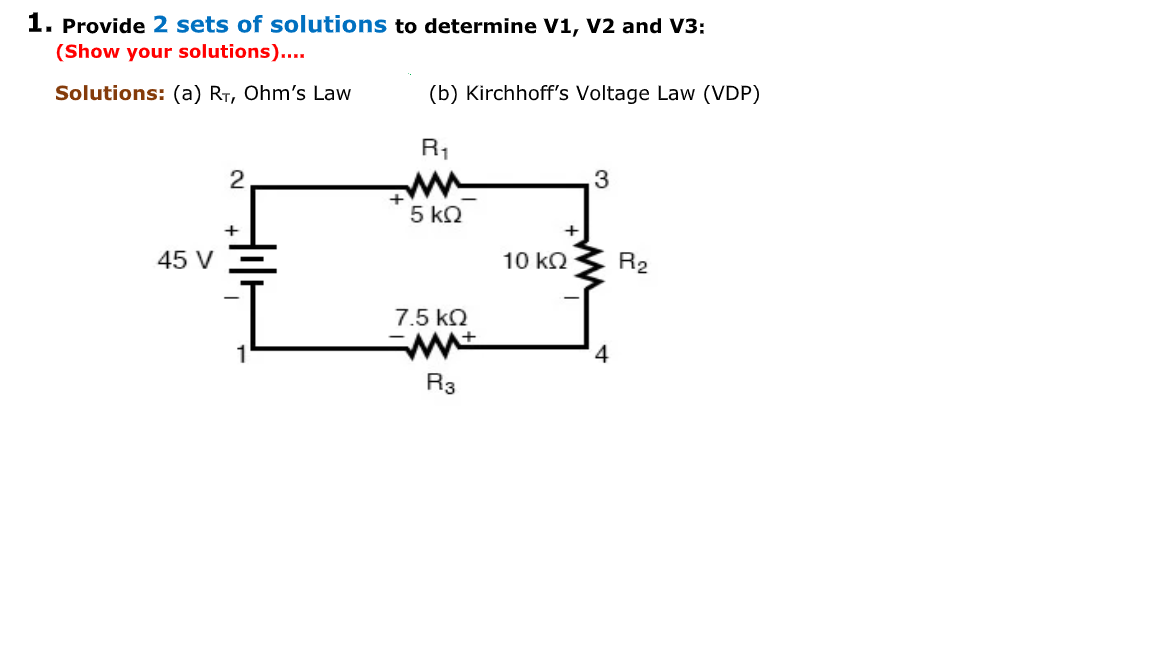 1. Provide 2 sets of solutions to determine V1, V2 and V3:
(Show your solutions)....
Solutions: (a) RT, Ohm's Law
(b) Kirchhoff's Voltage Law (VDP)
R1
5 k2
+
45 V
10 k2
R2
7.5 kQ
4
R3
