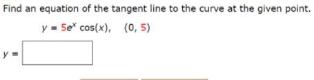 Find an equation of the tangent line to the curve at the given point.
y = 5e* cos(x), (0, 5)
y =
