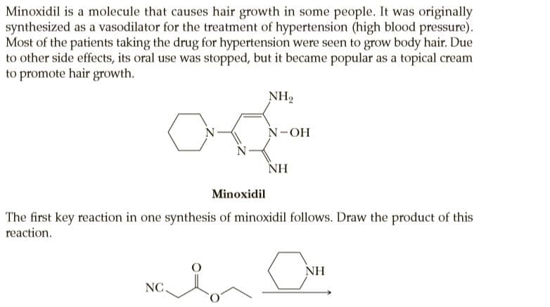 Minoxidil is a molecule that causes hair growth in some people. It was originally
synthesized as a vasodilator for the treatment of hypertension (high blood pressure).
Most of the patients taking the drug for hypertension were seen to grow body hair. Due
to other side effects, its oral use was stopped, but it became popular as a topical cream
to promote hair growth.
NH2
N-OH
NH
Minoxidil
The first key reaction in one synthesis of minoxidil follows. Draw the product of this
reaction.
NH
NC.
