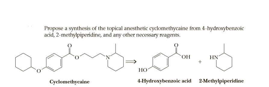 Propose a synthesis of the topical anesthetic cyclomethycaine from 4-hydroxybenzoic
acid, 2-methylpiperidine, and any other necessary reagents.
HN'
+
HO.
НО
Cyclomethycaine
4-Hydroxybenzoic acid
2-Methylpiperidine
