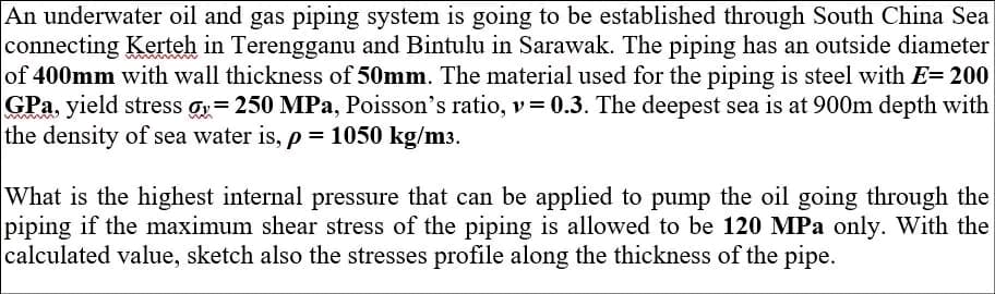 An underwater oil and gas piping system is going to be established through South China Sea
connecting Kerteh in Terengganu and Bintulu in Sarawak. The piping has an outside diameter
of 400mm with wall thickness of 50mm. The material used for the piping is steel with E= 200
GPa, yield stress = 250 MPa, Poisson's ratio, v=0.3. The deepest sea is at 900m depth with
the density of sea water is, p = 1050 kg/m3.
What is the highest internal pressure that can be applied to pump the oil going through the
piping if the maximum shear stress of the piping is allowed to be 120 MPa only. With the
calculated value, sketch also the stresses profile along the thickness of the pipe.