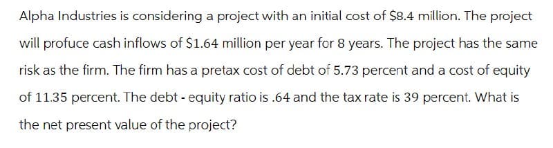 Alpha Industries is considering a project with an initial cost of $8.4 million. The project
will profuce cash inflows of $1.64 million per year for 8 years. The project has the same
risk as the firm. The firm has a pretax cost of debt of 5.73 percent and a cost of equity
of 11.35 percent. The debt-equity ratio is .64 and the tax rate is 39 percent. What is
the net present value of the project?