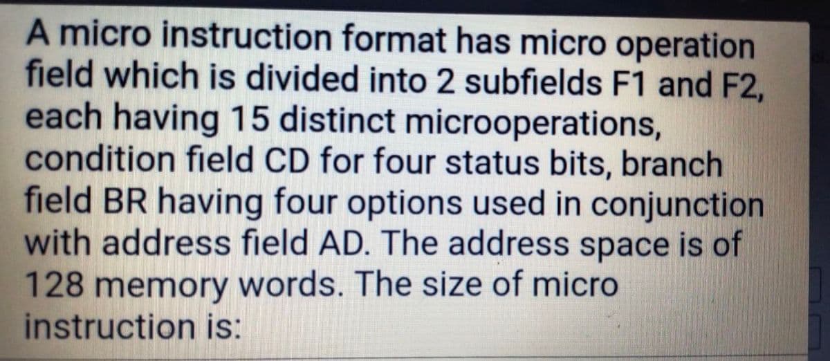 A micro instruction format has micro operation
field which is divided into 2 subfields F1 and F2,
each having 15 distinct microoperations,
condition field CD for four status bits, branch
field BR having four options used in conjunction
with address field AD. The address space is of
128 memory words. The size of micro
instruction is:
