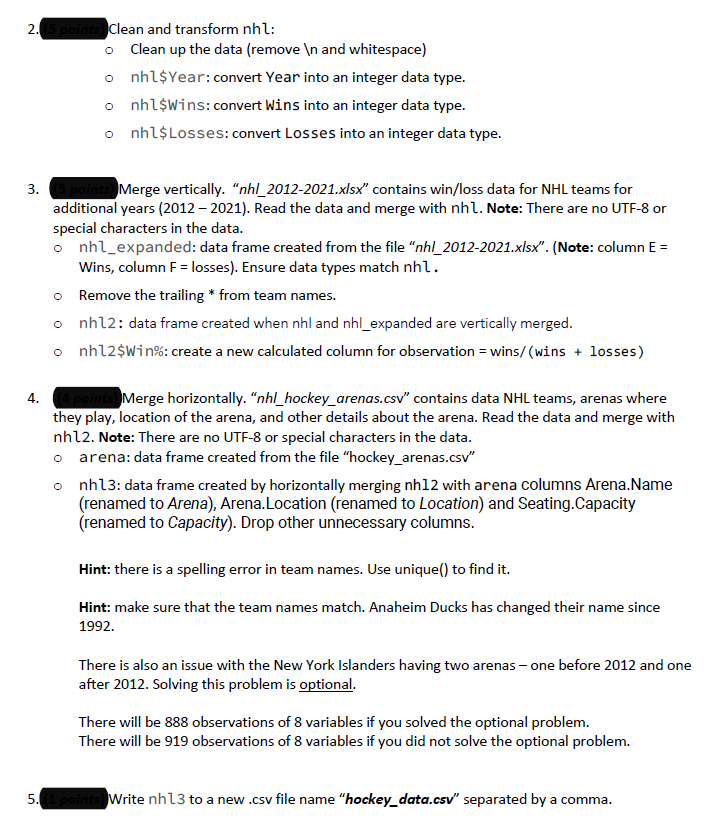 2. (5 points) Clean and transform nhl:
o Clean up the data (remove \n and whitespace)
o nhl$ Year: convert Year into an integer data type.
o nhl Wins: convert Wins into an integer data type.
o nhl$ Losses: convert Losses into an integer data type.
3.
5 points) Merge vertically. "nhl_2012-2021.xlsx" contains win/loss data for NHL teams for
additional years (2012-2021). Read the data and merge with nhl. Note: There are no UTF-8 or
special characters in the data.
o nhl_expanded: data frame created from the file "nhl_2012-2021.xlsx". (Note: column E =
Wins, column F = losses). Ensure data types match nhl.
o
Remove the trailing * from team names.
o nhl2: data frame created when nhl and nhl_expanded are vertically merged.
o nh12$Win%: create a new calculated column for observation = wins/(wins + losses)
4.
Merge horizontally. "nhl_hockey_arenas.csv" contains data NHL teams, arenas where
they play, location of the arena, and other details about the arena. Read the data and merge with
nhl2. Note: There are no UTF-8 or special characters in the data.
arena: data frame created from the file "hockey_arenas.csv"
o nh13: data frame created by horizontally merging nh12 with arena columns Arena.Name
(renamed to Arena), Arena.Location (renamed to Location) and Seating.Capacity
(renamed to Capacity). Drop other unnecessary columns.
Hint: there is a spelling error in team names. Use unique() to find it.
Hint: make sure that the team names match. Anaheim Ducks has changed their name since
1992.
There is also an issue with the New York Islanders having two arenas - one before 2012 and one
after 2012. Solving this problem is optional.
There will be 888 observations of 8 variables if you solved the optional problem.
There will be 919 observations of 8 variables if you did not solve the optional problem.
5. (1 points) Write nh13 to a new .csv file name "hockey_data.csv" separated by a comma.