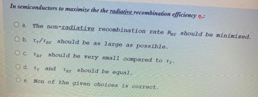 In semiconductors to maximize the the radiative recombination efficiency n,:
O a.
The non-radiative recombination rate Ror should be minimized.
O b. Tr/Tnr should be as large as possible.
O c. Tnr should be very smal1 compared to Tr.
O d. T and
Tar should be equal
O e. Non of the given choices is correct.
