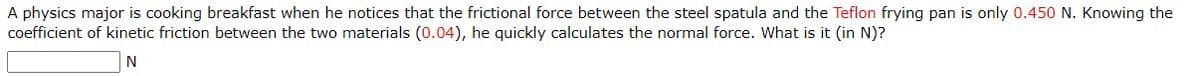 A physics major is cooking breakfast when he notices that the frictional force between the steel spatula and the Teflon frying pan is only 0.450 N. Knowing the
coefficient of kinetic friction between the two materials (0.04), he quickly calculates the normal force. What is it (in N)?
N