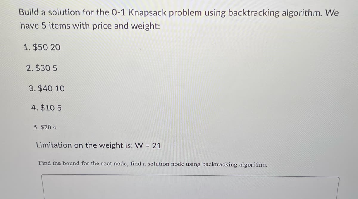 Build a solution for the 0-1 Knapsack problem using backtracking algorithm. We
have 5 items with price and weight:
1. $50 20
2. $30 5
3. $40 10
4. $10 5
5. $20 4
Limitation on the weight is: W = 21
Find the bound for the root node, find a solution node using backtracking algorithm.