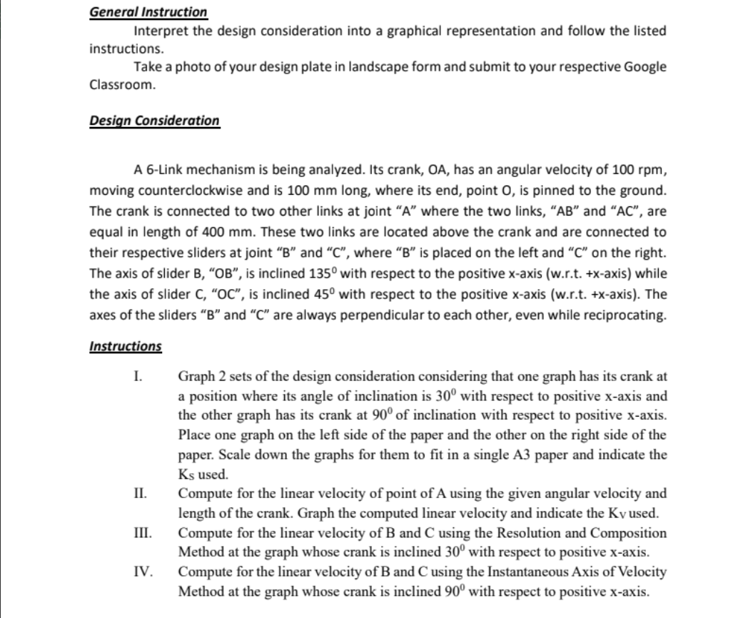 General Instruction
instructions.
Interpret the design consideration into a graphical representation and follow the listed
Take a photo of your design plate in landscape form and submit to your respective Google
Classroom.
Design Consideration
A 6-Link mechanism is being analyzed. Its crank, OA, has an angular velocity of 100 rpm,
moving counterclockwise and is 100 mm long, where its end, point O, is pinned to the ground.
The crank is connected to two other links at joint "A" where the two links, "AB" and "AC", are
equal in length of 400 mm. These two links are located above the crank and are connected to
their respective sliders at joint "B" and "C", where "B" is placed on the left and "C" on the right.
The axis of slider B, "OB", is inclined 135° with respect to the positive x-axis (w.r.t. +x-axis) while
the axis of slider C, "OC", is inclined 45° with respect to the positive x-axis (w.r.t. +x-axis). The
axes of the sliders "B" and "C" are always perpendicular to each other, even while reciprocating.
Instructions
I.
II.
III.
IV.
Graph 2 sets of the design consideration considering that one graph has its crank at
a position where its angle of inclination is 30° with respect to positive x-axis and
the other graph has its crank at 90° of inclination with respect to positive x-axis.
Place one graph on the left side of the paper and the other on the right side of the
paper. Scale down the graphs for them to fit in a single A3 paper and indicate the
Ks used.
Compute for the linear velocity of point of A using the given angular velocity and
length of the crank. Graph the computed linear velocity and indicate the Ky used.
Compute for the linear velocity of B and C using the Resolution and Composition
Method at the graph whose crank is inclined 30° with respect to positive x-axis.
Compute for the linear velocity of B and C using the Instantaneous Axis of Velocity
Method at the graph whose crank is inclined 90° with respect to positive x-axis.