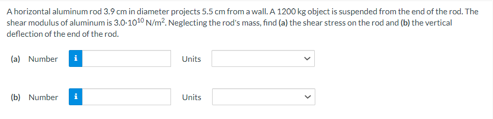 A horizontal aluminum rod 3.9 cm in diameter projects 5.5 cm from a wall. A 1200 kg object is suspended from the end of the rod. The
shear modulus of aluminum is 3.0-1010 N/m². Neglecting the rod's mass, find (a) the shear stress on the rod and (b) the vertical
deflection of the end of the rod.
(a) Number i
(b) Number i
Units
Units