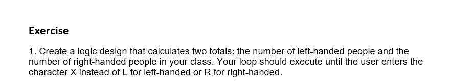 Exercise
1. Create a logic design that calculates two totals: the number of left-handed people and the
number of right-handed people in your class. Your loop should execute until the user enters the
character X instead of L for left-handed or R for right-handed.