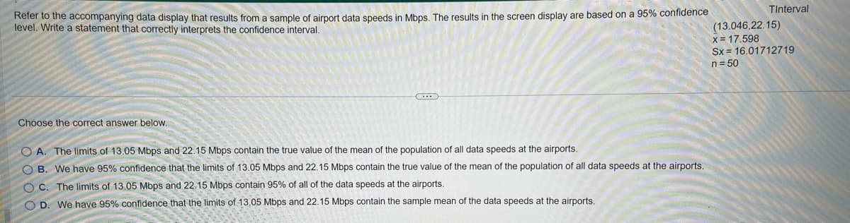 Refer to the accompanying data display that results from a sample of airport data speeds in Mbps. The results in the screen display are based on a 95% confidence
level. Write a statement that correctly interprets the confidence interval.
Choose the correct answer below.
OA. The limits of 13.05 Mbps and 22.15 Mbps contain the true value of the mean of the population of all data speeds at the airports.
OB. We have 95% confidence that the limits of 13.05 Mbps and 22.15 Mbps contain the true value of the mean of the population of all data speeds at the airports.
C. The limits of 13.05 Mbps and 22.15 Mbps contain 95% of all of the data speeds at the airports.
OD. We have 95% confidence that the limits of 13.05 Mbps and 22.15 Mbps contain the sample mean of the data speeds at the airports.
Tinterval
(13.046,22.15)
x = 17.598
Sx 16.01712719
n = 50