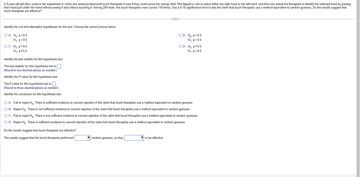 A 9-year-old girl did a science fair experiment in which she tested professional touch therapists to see if they could sense her energy field. She flipped a coin to select either her right hand or her left hand, and then she asked the therapists to identify the selected hand by placing
their hand just under her hand without seeing it and without touching it. Among 269 trials, the touch therapists were correct 119 times. Use a 0.10 significance level to test the claim that touch therapists use method equivalent to random guesses. Do the results suggest that
touch therapists are effective?
Identify the null and alternative hypotheses for this test. Choose the correct answer below.
O A. Ho: p=0.5
H₁: p>0.5
OC. Ho: p=0.5
H₁: p=0.5
Identify the test statistic for this hypothesis test.
The test statistic for this hypothesis test is
(Round to two decimal places as needed.)
Identify the P-value for this hypothesis test.
The P-value for this hypothesis test is.
(Round to three decimal places as needed.)
Identify the conclusion for this hypothesis test.
Do
the results suggest that touch therapists are effective?
The results suggest that the touch therapists performed
random guesses, so they
(…)
O A. Fail to reject Ho. There is sufficient evidence to warrant rejection of the claim that touch therapists use a method equivalent to random guesses.
O B. Reject Ho. There is not sufficient evidence to warrant rejection of the claim that touch therapists use a method equivalent to random guesses.
O C.
Fail to reject Ho. There is not sufficient evidence to warrant rejection of the claim that touch therapists use a method equivalent to random guesses.
O D. Reject Ho. There is sufficient evidence to warrant rejection of the claim that touch therapists use a method equivalent to random guesses.
to be effective.
O B. Ho: p=0.5
H₁: p<0.5
O D. Ho: p0.5
H₁: p=0.5