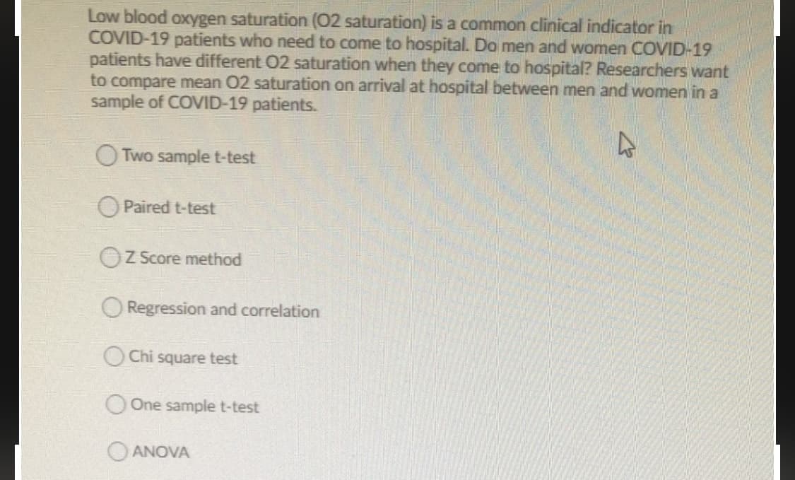comm
Low blood oxygen saturation (O2 saturation) is a on clinical indicator in
COVID-19 patients who need to come to hospital. Do men and women COVID-19
patients have different 02 saturation when they come to hospital? Researchers want
to compare mean 02 saturation on arrival at hospital between men and women in a
sample of COVID-19 patients.
O Two sample t-test
O Paired t-test
OZ Score method
O Regression and correlation
O Chi square test
One sample t-test
O ANOVA
