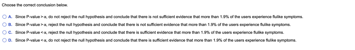 Choose the correct conclusion below.
A. Since P-value > a, do not reject the null hypothesis and conclude that there is not sufficient evidence that more than 1.9% of the users experience flulike symptoms.
B. Since P-value > a, reject the null hypothesis and conclude that there is not sufficient evidence that more than 1.9% of the users experience flulike symptoms.
C. Since P-value < a, reject the null hypothesis and conclude that there is sufficient evidence that more than 1.9% of the users experience flulike symptoms.
O D. Since P-value < a, do not reject the null hypothesis and conclude that there is sufficient evidence that more than 1.9% of the users experience flulike symptoms.
