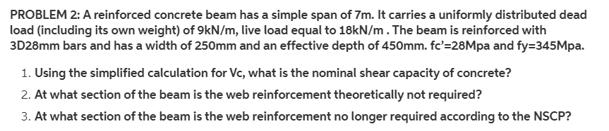 PROBLEM 2: A reinforced concrete beam has a simple span of 7m. It carries a uniformly distributed dead
load (including its own weight) of 9kN/m, live load equal to 18kN/m. The beam is reinforced with
3D28mm bars and has a width of 250mm and an effective depth of 450mm. fc'=28Mpa and fy=345Mpa.
1. Using the simplified calculation for Vc, what is the nominal shear capacity of concrete?
2. At what section of the beam is the web reinforcement theoretically not required?
3. At what section of the beam is the web reinforcement no longer required according to the NSCP?
