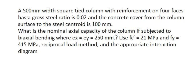 A 500mm width square tied column with reinforcement on four faces
has a gross steel ratio is 0.02 and the concrete cover from the column
surface to the steel centroid is 100 mm.
What is the nominal axial capacity of the column if subjected to
biaxial bending where ex = ey = 250 mm.? Use fc' = 21 MPa and fy =
415 MPa, reciprocal load method, and the appropriate interaction
diagram
