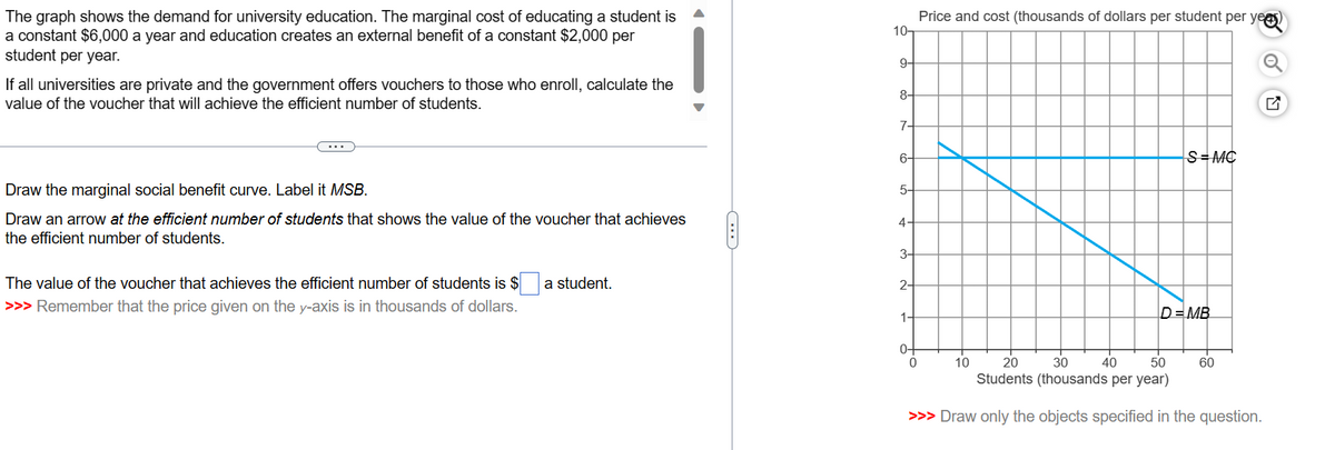 The graph shows the demand for university education. The marginal cost of educating a student is
a constant $6,000 a year and education creates an external benefit of a constant $2,000 per
student per year.
If all universities are private and the government offers vouchers to those who enroll, calculate the
value of the voucher that will achieve the efficient number of students.
Draw the marginal social benefit curve. Label it MSB.
Draw an arrow at the efficient number of students that shows the value of the voucher that achieves
the efficient number of students.
The value of the voucher that achieves the efficient number of students is $
>>> Remember that the price given on the y-axis is in thousands of dollars.
a student.
C
10-
9-
8-
7-
6-
5-
4
3-
2-
1
0-
Price and cost (thousands of dollars per student per yea
0
10
S=MC
30
40
50
20
Students (thousands per year)
>>> Draw only the objects specified in the question.
D=MB
60