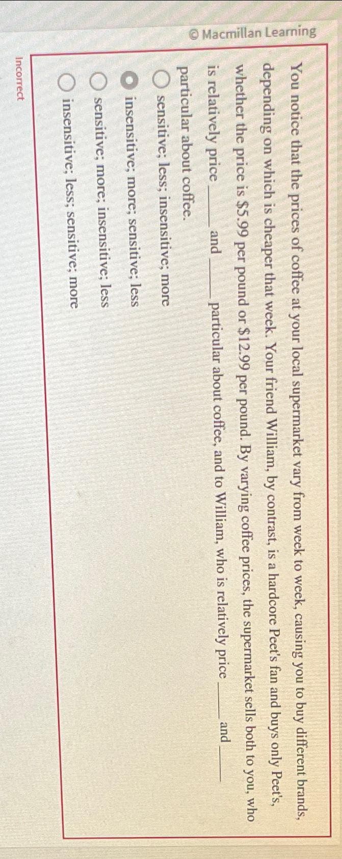 Macmillan Learning
You notice that the prices of coffee at your local supermarket vary from week to week, causing you to buy different brands,
depending on which is cheaper that week. Your friend William, by contrast, is a hardcore Peet's fan and buys only Peet's,
whether the price is $5.99 per pound or $12.99 per pound. By varying coffee prices, the supermarket sells both to you, who
is relatively price
particular about coffee, and to William, who is relatively price
and
and
particular about coffee.
O sensitive; less; insensitive; more
insensitive; more; sensitive; less
sensitive; more; insensitive; less
insensitive; less; sensitive; more
Incorrect
