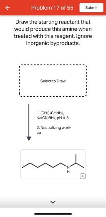 Problem 17 of 55
Draw the starting reactant that
would produce this amine when
treated with this reagent. Ignore
inorganic byproducts.
Select to Draw
1. (CH3)2CHNH2,
Na(CN)BH3, pH 4-5
2. Neutralizing work-
up
>
N
H
P
ef
Submit