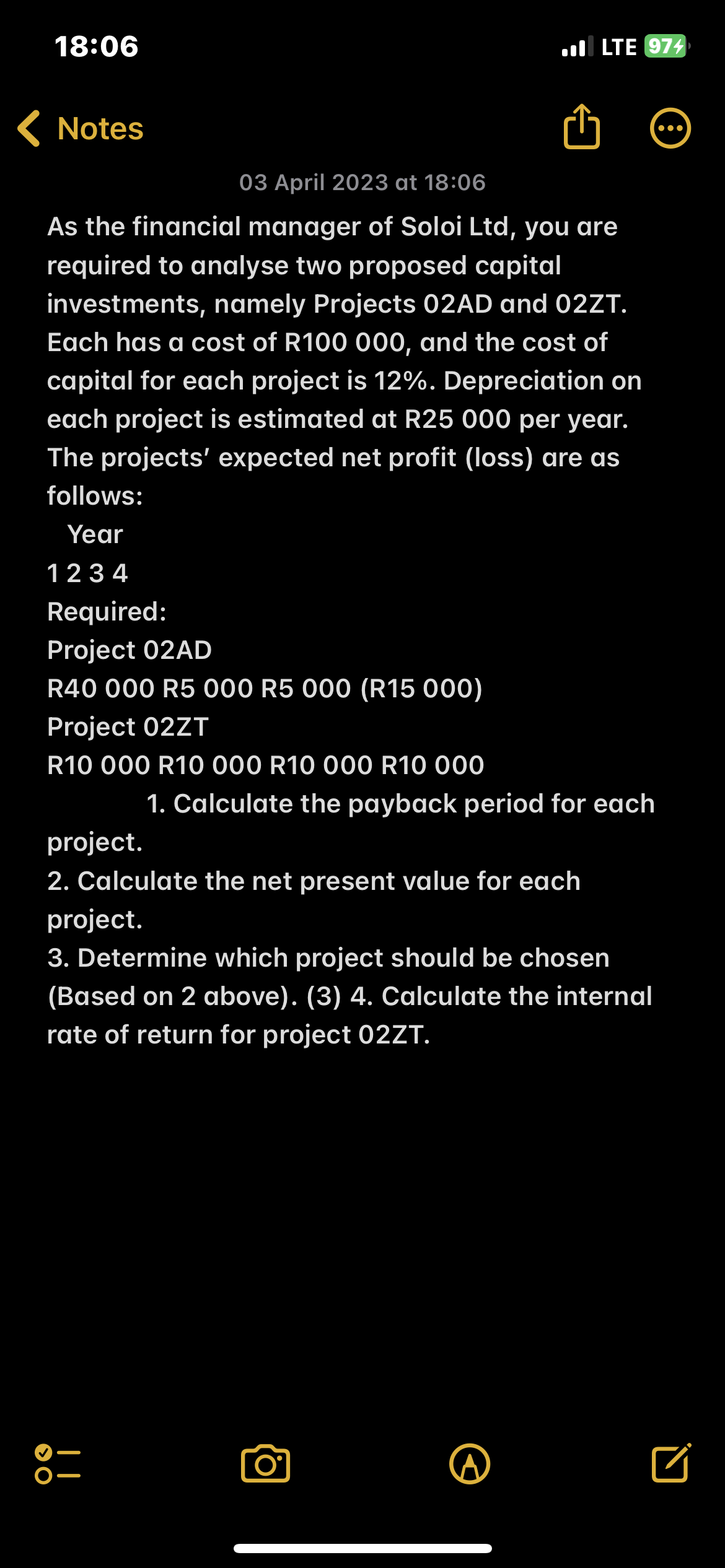 18:06
Notes
03 April 2023 at 18:06
As the financial manager of Soloi Ltd, you are
required to analyse two proposed capital
investments, namely Projects 02AD and 02ZT.
Each has a cost of R100 000, and the cost of
capital for each project is 12%. Depreciation on
each project is estimated at R25 000 per year.
The projects' expected net profit (loss) are as
follows:
Year
1234
Required:
Project 02AD
R40 000 R5 000 R5 000 (R15 000)
Project 02ZT
R10 000 R10 000 R10 000 R10 000
OO
LTE 974
1. Calculate the payback period for each
project.
2. Calculate the net present value for each
project.
3. Determine which project should be chosen
(Based on 2 above). (3) 4. Calculate the internal
rate of return for project 02ZT.
O
●●●