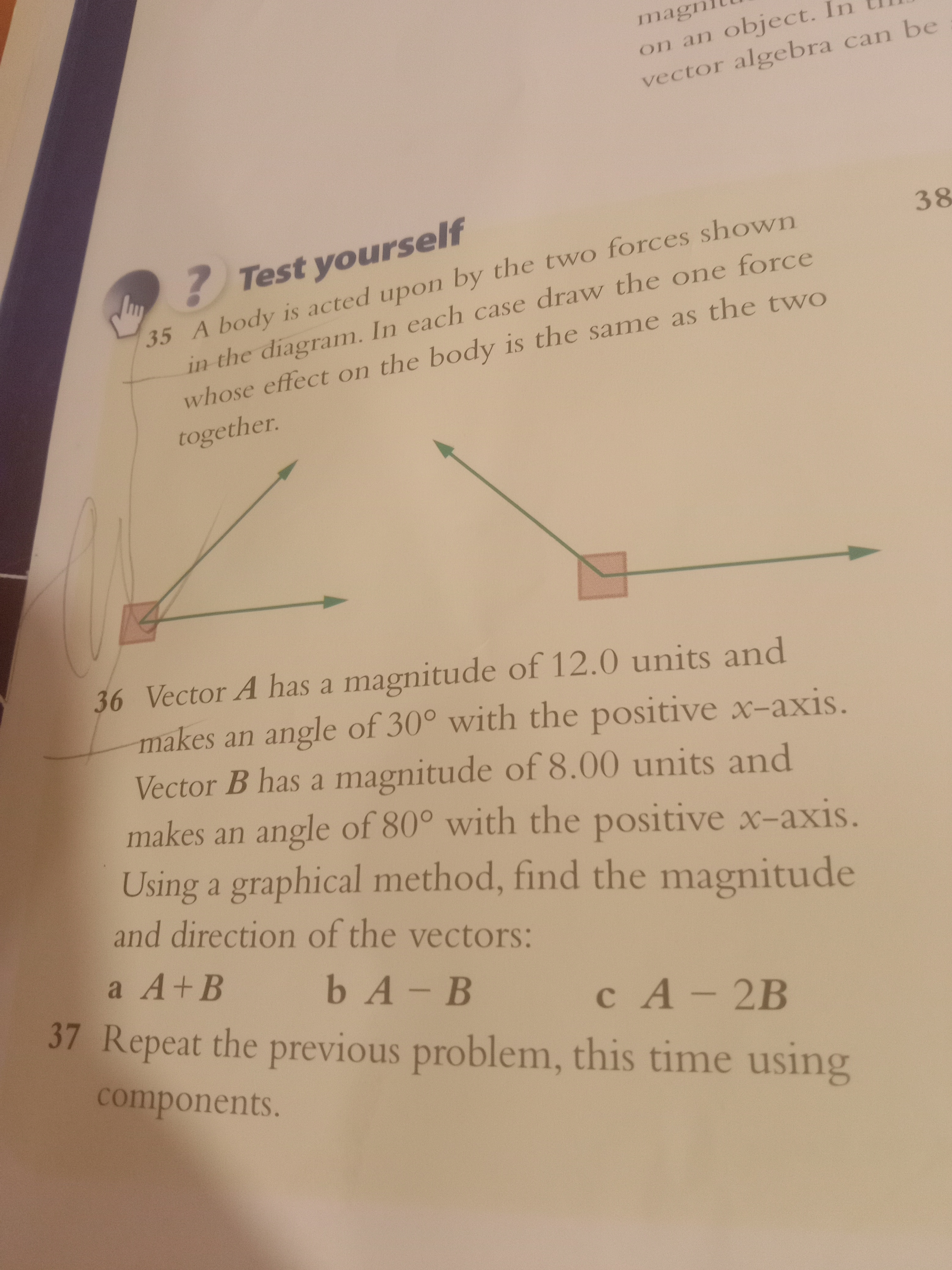 magn
on an object.
vector algebra can be
Lu
? Test yourself
35
A body is acted upon by the two forces shown
in the diagram. In each case draw the one force
whose effect on the body is the same as the two
together.
36 Vector A has a magnitude of 12.0 units and
makes an angle of 30° with the positive x-axis.
Vector B has a magnitude of 8.00 units and
makes an angle of 80° with the positive x-axis.
Using a graphical method, find the magnitude
and direction of the vectors:
a A + B
b A - B
c A-2B
37 Repeat the previous problem, this time using
components.
38