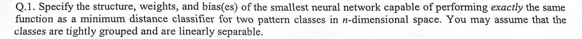 Q.1. Specify the structure, weights, and bias(es) of the smallest neural network capable of performing exactly the same
function as a minimum distance classifier for two pattern classes in n-dimensional space. You may assume that the
classes are tightly grouped and are linearly separable.