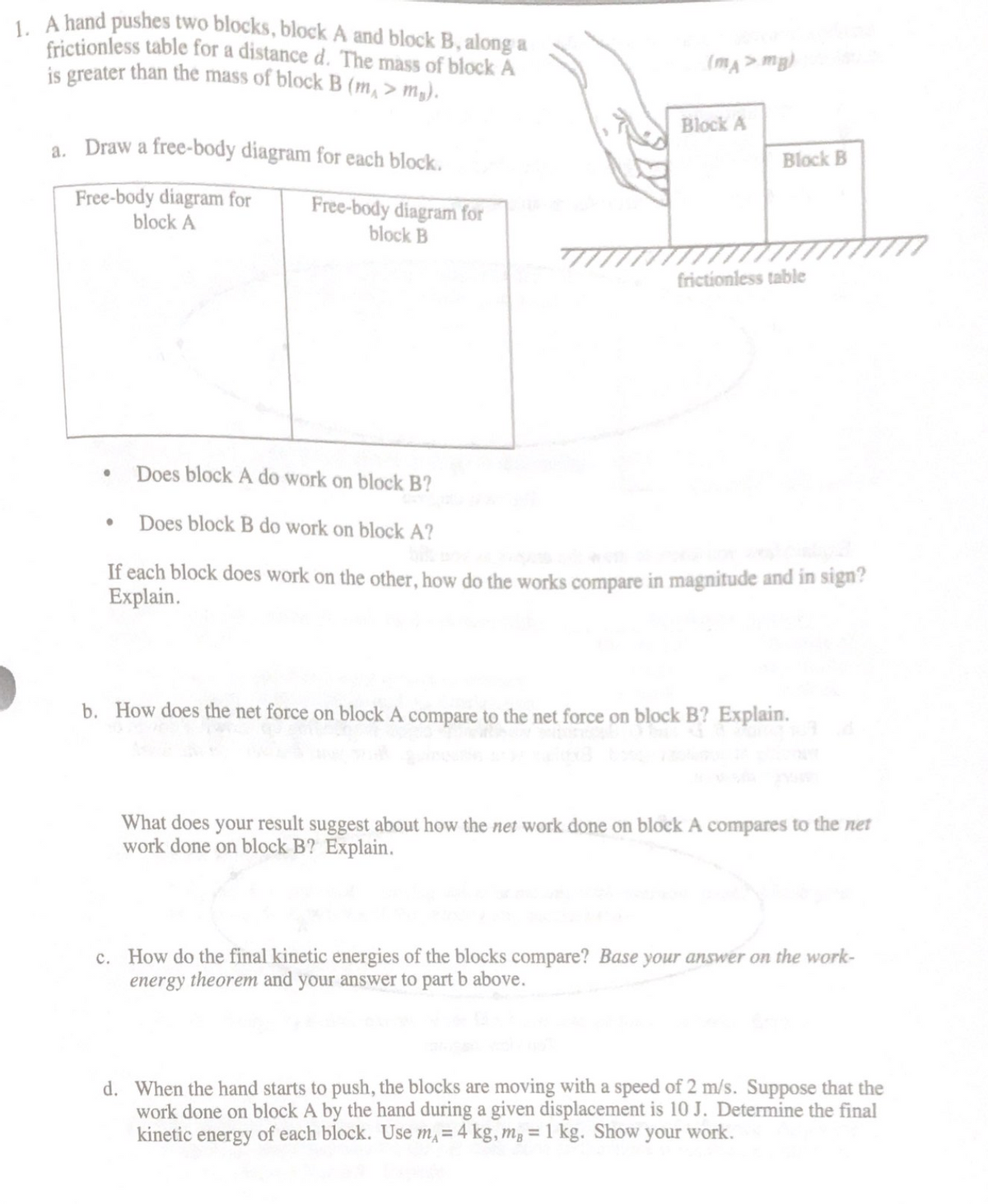 L A hand pushes two blocks, block A and block B, along a
frictionless table for a distance d. The mass of block A
is greater than the mass of block B (m, > m,).
(mA> mg)
Block A
a. Draw a free-body diagram for each block.
Block B
Free-body diagram for
block A
Free-body diagram for
block B
frictionless table
Does block A do work on block B?
Does block B do work on block A?
If each block does work on the other, how do the works compare in magnitude and in sign?
Explain.
b. How does the net force on block A compare to the net force on block B? Explain.
What does your result suggest about how the net work done on block A compares to the net
work done on block B? Explain.
c. How do the final kinetic energies of the blocks compare? Base your answer on the work-
energy theorem and your answer to part b above.
d. When the hand starts to push, the blocks are moving with a speed of 2 m/s. Suppose that the
work done on block A by the hand during a given displacement is 10 J. Determine the final
kinetic energy of each block. Use m, = 4 kg, m, = 1 kg. Show your work.
