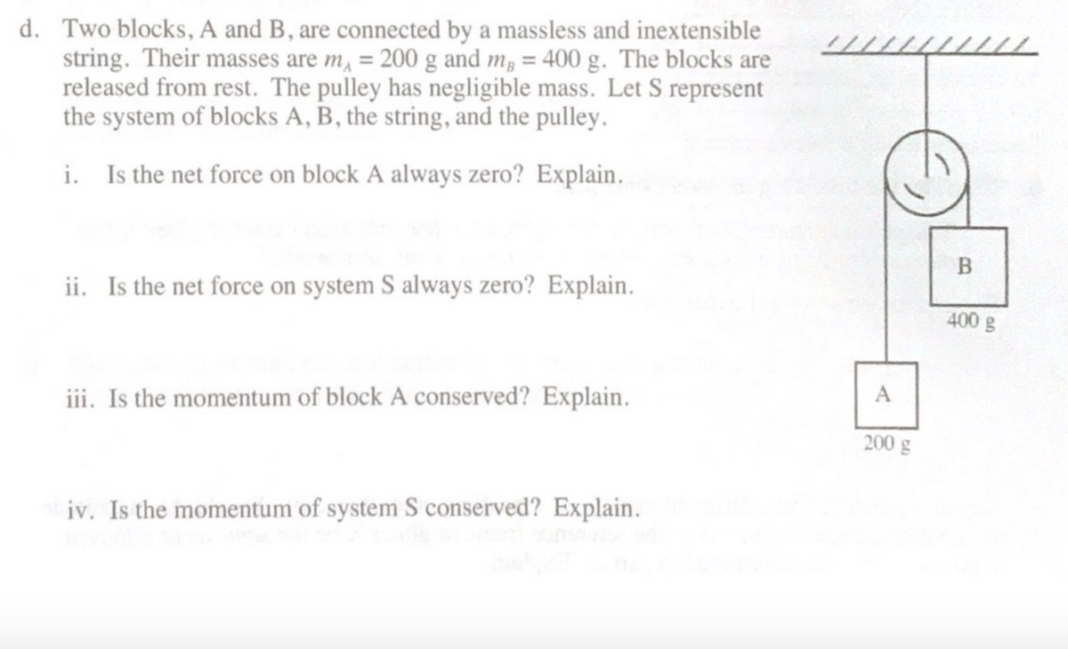 d. Two blocks, A and B, are connected by a massless and inextensible
string. Their masses are m, = 200 g and m, = 400 g. The blocks are
released from rest. The pulley has negligible mass. Let S represent
the system of blocks A, B, the string, and the pulley.
i. Is the net force on block A always zero? Explain.
ii. Is the net force on system S always zero? Explain.
400 g
iii. Is the momentum of block A conserved? Explain.
A
200 g
iv. Is the momentum of system S conserved? Explain.
