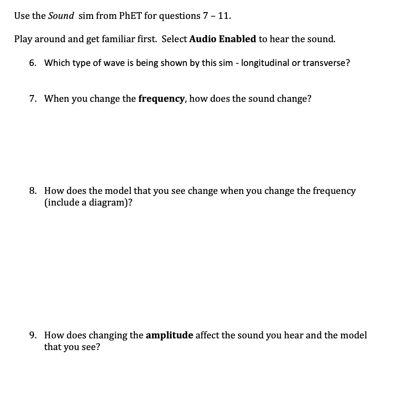 Use the Sound sim from PHET for questions 7 - 11.
Play around and get familiar first. Select Audio Enabled to hear the sound.
6. Which type of wave is being shown by this sim - longitudinal or transverse?
7. When you change the frequency, how does the sound change?
8. How does the model that you see change when you change the frequency
(include a diagram)?
9. How does changing the amplitude affect the sound you hear and the model
that you see?
