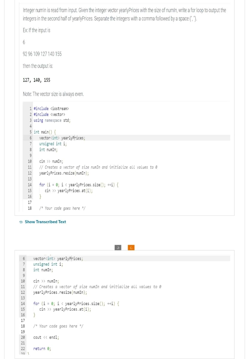 Integer numin is read from input. Given the integer vector yearlyPrices with the size of numin, write a for loop to output the
integers in the second half of yearlyPrices. Separate the integers with a comma followed by a space (", ").
Ex: If the input is
6
92 96 109 127 140 155
then the output is:
127, 140, 155
Note: The vector size is always even.
PENGA992222
13
1 #include <iostream>
2 #include <vector>
3 using namespace std;
4
5 int main() {
6 vector<int> yearlyPrices;
7
unsigned int i;
8
int numIn;
9
10 cin >> numin;
SELASSIE
15
11 // Creates a vector of size numIn and initialize all values to @
17
12 yearlyPrices.resize(numIn);
13
19
14
→ Show Transcribed Text
21
15 cin>>yearlyPrices.at(i);
6
7
8
9
10 cin >> numIn;
16 }
17
for (i = 0; i < yearlyPrices.size(); ++i) {
18 /* Your code goes here */
11 // Creates a vector of size numIn and initialize all values to e
12 yearlyPrices.resize(numIn);
14 for (i = 0; i < yearlyPrices.size(); ++i) {
cin>>yearlyPrices.at(i);
vector<int> yearlyPrices;
unsigned int i;
int numIn;
16 }
18 /* Your code goes here */
22 1
20 cout << endl;
C
return 0;