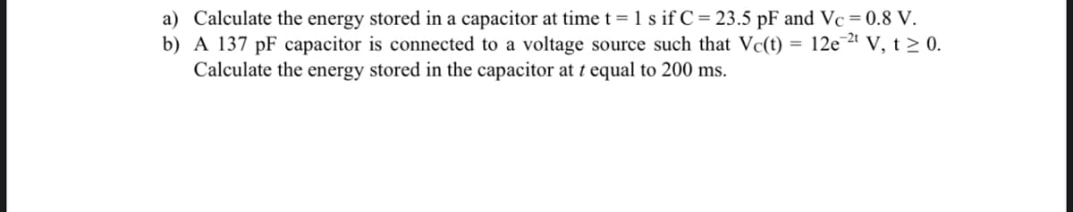 a) Calculate the energy stored in a capacitor at time t = 1 s if C = 23.5 pF and Vc = 0.8 V.
b) A 137 pF capacitor is connected to a voltage source such that Vc(t) = 12e-²t V, t≥ 0.
Calculate the energy stored in the capacitor at t equal to 200 ms.