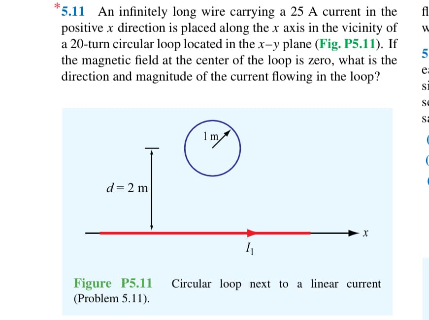 *5.11
An infinitely long wire carrying a 25 A current in the
positive x direction is placed along the x axis in the vicinity of
a 20-turn circular loop located in the x-y plane (Fig. P5.11). If
the magnetic field at the center of the loop is zero, what is the
direction and magnitude of the current flowing in the loop?
d = 2 m
Figure P5.11
(Problem 5.11).
1 m
1₁
X
Circular loop next to a linear current
fl
W
5
e:
SI
Se
sa
(
(