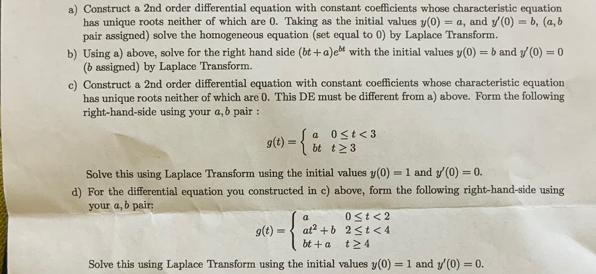 a) Construct a 2nd order differential equation with constant coefficients whose characteristic equation
has unique roots neither of which are 0. Taking as the initial values y(0) = a, and y'(0) = b, (a, b
pair assigned) solve the homogeneous equation (set equal to 0) by Laplace Transform.
b) Using a) above, solve for the right hand side (bt+a)et with the initial values y(0) = b and y'(0) = 0
(b assigned) by Laplace Transform.
c) Construct a 2nd order differential equation with constant coefficients whose characteristic equation
has unique roots neither of which are 0. This DE must be different from a) above. Form the following
right-hand-side using your a, b pair :
g(t) = {
a
bt
g(t) =
0 ≤ t <3
t≥ 3
Solve this using Laplace Transform using the initial values y(0) = 1 and y'(0) = 0.
d) For the differential equation you constructed in c) above, form the following right-hand-side using
your a, b pair:
a
at² + b
bt + a
0 ≤t <2
2 <t
t> 4
Solve this using Laplace Transform using the initial values y(0)
= 1 and y'(0) =
= 0.