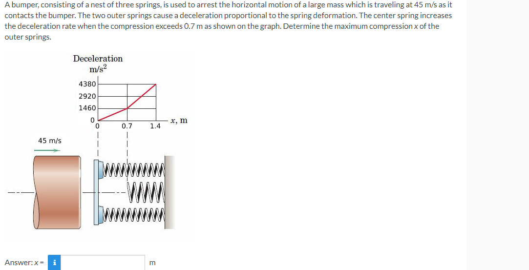 A bumper, consisting of a nest of three springs, is used to arrest the horizontal motion of a large mass which is traveling at 45 m/s as it
contacts the bumper. The two outer springs cause a deceleration proportional to the spring deformation. The center spring increases
the deceleration rate when the compression exceeds 0.7 m as shown on the graph. Determine the maximum compression x of the
outer springs.
Deceleration
m/s²
4380
2920
1460
0
x, m
1.4
m
45 m/s
i
Answer: x=
0.7