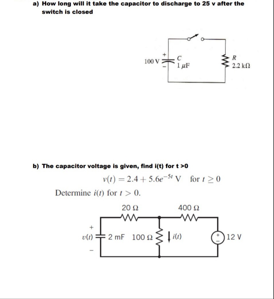 a) How long will it take the capacitor to discharge to 25 v after the
switch is closed
100 V
C
1 μF
b) The capacitor voltage is given, find i(t) for t >0
Determine i(t) for t > 0.
20 Ω
v(t)
2 mF 10092
v(t) = 2.4+5.6e-5t V for t≥ 0
400 Ω
www
i(t)
ww
R
2.2 ΚΩ
12 V