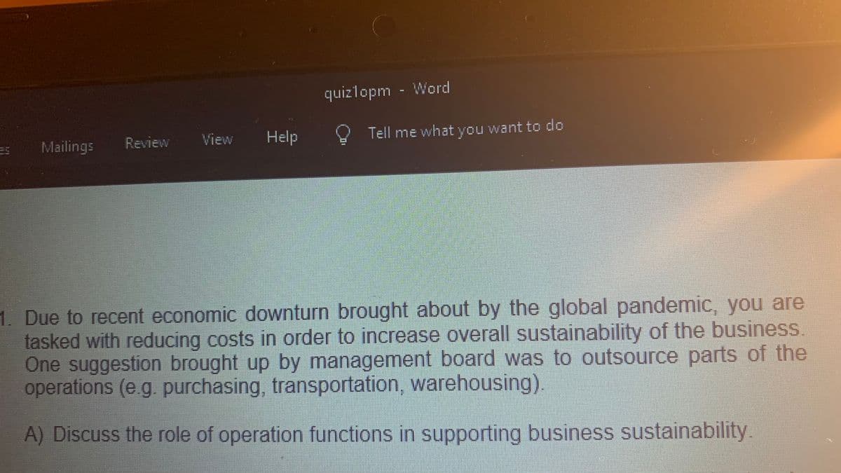 quizlopm - Word
Review
View
Help
Tell me what you want to do
Mailings
1. Due to recent economic downturn brought about by the global pandemic, you are
tasked with reducing costs in order to increase overall sustainability of the business.
One suggestion brought up by management board was to outsource parts of the
operations (e g purchasing, transportation, warehousing).
A) Discuss the role of operation functions in supporting business sustainability.
