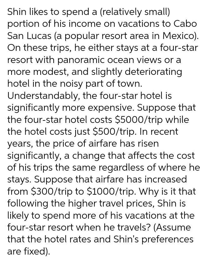 Shin likes to spend a (relatively small)
portion of his income on vacations to Cabo
San Lucas (a popular resort area in Mexico).
On these trips, he either stays at a four-star
resort with panoramic ocean views or a
more modest, and slightly deteriorating
hotel in the noisy part of town.
Understandably, the four-star hotel is
significantly more expensive. Suppose that
the four-star hotel costs $5000/trip while
the hotel costs just $500/trip. In recent
years, the price of airfare has risen
significantly, a change that affects the cost
of his trips the same regardless of where he
stays. Suppose that airfare has increased
from $300/trip to $1000/trip. Why is it that
following the higher travel prices, Shin is
likely to spend more of his vacations at the
four-star resort when he travels? (Assume
that the hotel rates and Shin's preferences
are fixed).