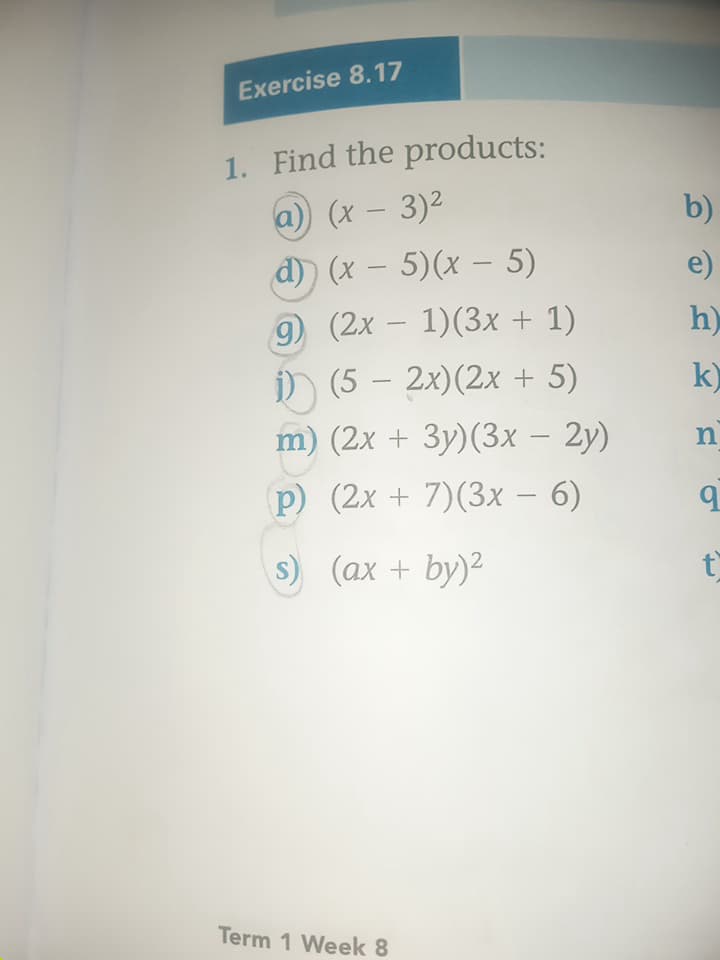 Exercise 8.17
1. Find the products:
(a)) (x - 3)²
b)
d) (x-5)(x-5)
e)
9) (2x-1)(3x + 1)
h)
k
i) (5 - 2x)(2x + 5)
m) (2x + 3y)(3x - 2y)
p) (2x+7)(3x - 6)
(ax + by)²
n
q
t
Term 1 Week 8