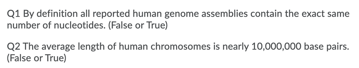 Q1 By definition all reported human genome assemblies contain the exact same
number of nucleotides. (False or True)
Q2 The average length of human chromosomes is nearly 10,000,000 base pairs.
(False or True)
