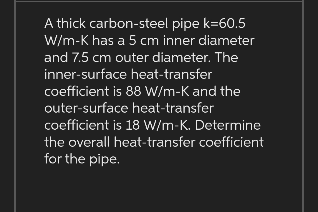 A thick carbon-steel pipe k=60.5
W/m-K has a 5 cm inner diameter
and 7.5 cm outer diameter. The
inner-surface heat-transfer
coefficient is 88 W/m-K and the
outer-surface heat-transfer
coefficient is 18 W/m-K. Determine
the overall heat-transfer coefficient
for the pipe.