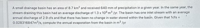 A small drainage basin has an area of 8.7 km² and received 640 mm of precipitation in a given year. In the same year, the
stream draining this basin had an average discharge of 1.3 x 106 m³ /yr. The basin has one inlet stream with an average
annual discharge of 2.9 cfs and that there has been no change in water stored within the basin. Given that 1cfs=
0.028316847m³/s, compute the annual evaporation from the basin in m³ /yr