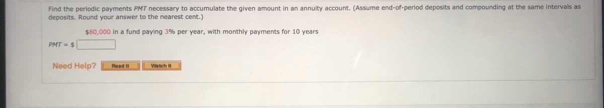 Find the periodic payments PMT necessary to accumulate the given amount in an annuity account. (Assume end-of-period deposits and compounding at the same intervals as
deposits. Round your answer to the nearest cent.)
$80,000 in a fund paying 3% per year, with monthly payments for 10 years
PMT = $
Need Help?
Watch It
Read It
