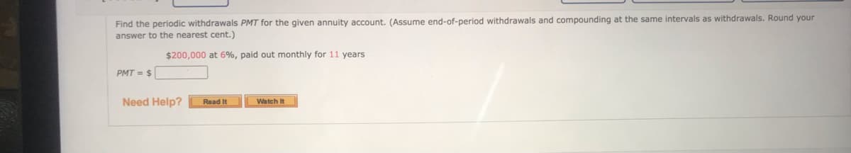 Find the periodic withdrawals PMT for the given annuity account. (Assume end-of-period withdrawals and compounding at the same intervals as withdrawals. Round your
answer to the nearest cent.)
$200,000 at 6%, paid out monthly for 11 years
PMT = $
Need Help?
Read It
Watch It
