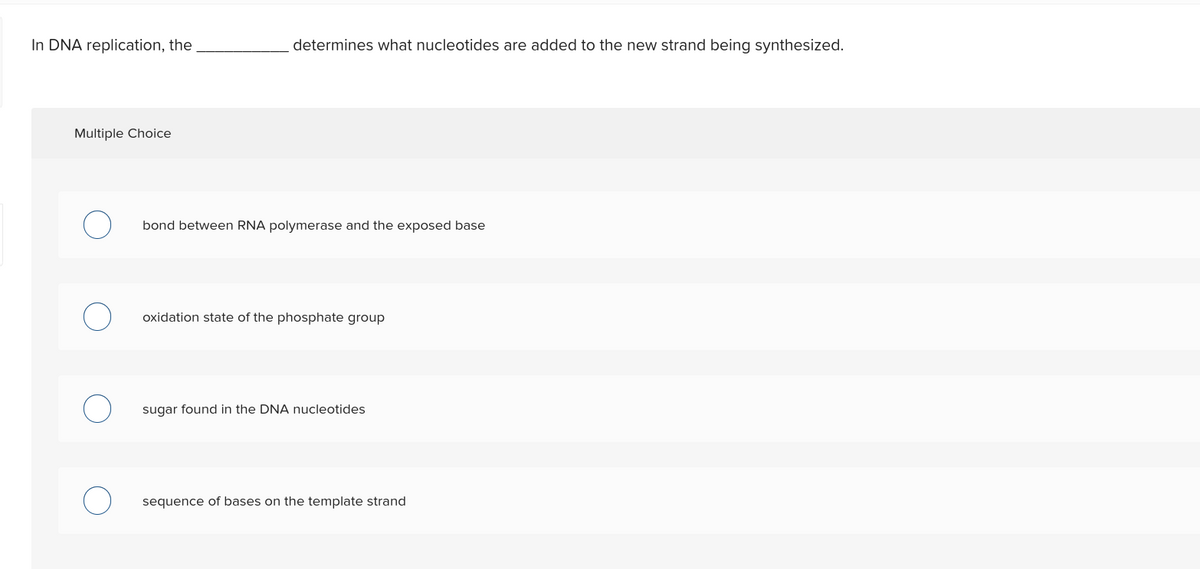 In DNA replication, the
Multiple Choice
determines what nucleotides are added to the new strand being synthesized.
bond between RNA polymerase and the exposed base
oxidation state of the phosphate group
sugar found in the DNA nucleotides
sequence of bases on the template strand