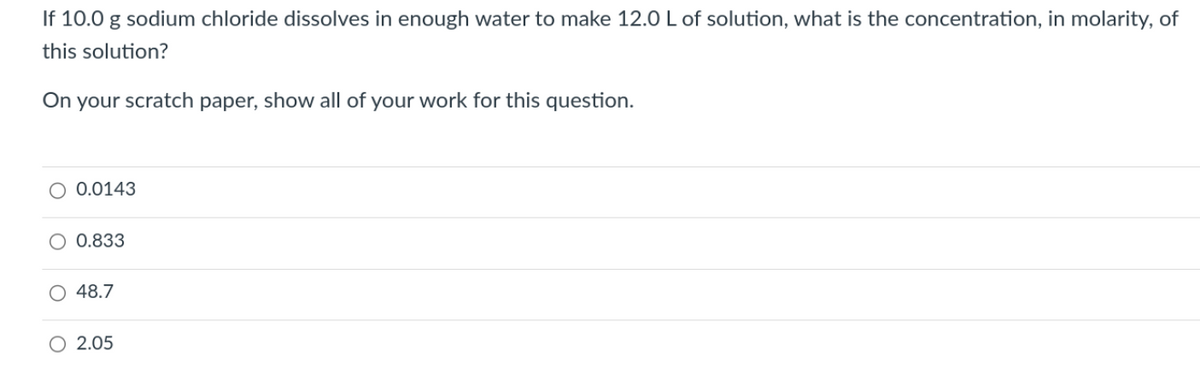 If 10.0 g sodium chloride dissolves in enough water to make 12.0 L of solution, what is the concentration, in molarity, of
this solution?
On your scratch paper, show all of your work for this question.
O 0.0143
O 0.833
O 48.7
2.05